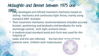 Mclaughlin and Bennet between 1975 and
1993:
 they developed and refined treatment mechanics based on
sliding mechanics and continuous light forces, mainly using
standard SWA brackets
 Their treatment mechanics recommendations included accurate
bracket positioning and lacebacks and bendbacks for early
anchorage control, with light archwire forces
 A medium-sized standard ovoid arch form was used for the
majority of
cases, and the size reflected the fact that many of their
patients were children with malocclusions.
 