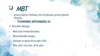  MBT
 prescription follows the Andrews prescription
closely.
 Treatment philosophy is:
 Bracket design:
1. Mid size metal bracket.
2. Rhomboidal shape.
3. Torque in base through CAD .
4. The .022 not the .018 slot.
 