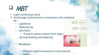  MBT
 Light continuous force
 Anchorage control earlv in treatment, this achieved
by :
 Lightforce
 Reduced tip
 Lace back :
 Prevent canine crowns from tipping
during leveling and aligning.
 Bendback :
 Prevent labial movement in the anterior
teeth.
 