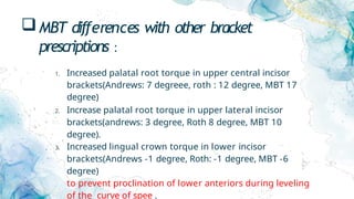 MBT differences with other bracket
prescriptions :
1. Increased palatal root torque in upper central incisor
brackets(Andrews: 7 degreee, roth : 12 degree, MBT 17
degree)
2. Increase palatal root torque in upper lateral incisor
brackets(andrews: 3 degree, Roth 8 degree, MBT 10
degree).
3. Increased lingual crown torque in lower incisor
brackets(Andrews -1 degree, Roth: -1 degree, MBT -6
degree)
to prevent proclination of lower anteriors during leveling
of the curve of spee .
 