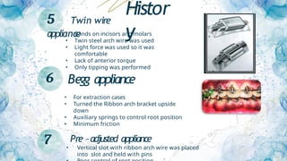 5 Twin wire
appliance
• Bands on incisors and molars
• Twin steel arch wire was used
• Light force was used so it was
comfortable
• Lack of anterior torque
• Only tipping was performed
6 Begg appliance
• For extraction cases
• Turned the Ribbon arch bracket upside
down
• Auxiliary springs to control root position
• Minimum friction
7 Pre –adjusted appliance
• Vertical slot with ribbon arch wire was placed
into slot and held with pins
Histor
y
 