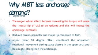 Why MBT less anchorage
demand?
1. Light force
2. The wagon wheel effect: because increasing the torque will cause
the mesial tip of ULS to be reduced and this will reduce the
anchorage demands
3. Reduced canine, premolar and molar tip compared to Roth.
4. upper molar 10 degree offset, counteract the unwanted
rotational movement during space closure in the upper arch and
this might strengthen the anchorage.
 
