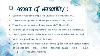  Aspect of versatility :
1. Options for palatally displaced upper lateral incisors (-10).
2. Three torque options for the upper canines (-7 , 0 , and +7).
3. Three torque options for lower canines (-6°, O and +6).
4. Interchangeable upper premolar brackets, the same tip and torque.
5. Use of upper second molar tubes on first molars when HG not used .
6. Interchangeble lower incisor brackets.
7. Use of lower second molar tubes for the upper first and second molars
of the opposite side. when finishing cases to a Class
II molarrelationship
 
