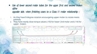 • Use of lower second molar tubes for the upper first and second molars
ofthe
opposite side. when finishing cases to a Class II molar relationship :
1. As they have 0-degree rotation encourgeing upper molar to rotate mesio
palataly
2. They have nearly close torque values (-10) for lower 2nd molar and (-14) for
upper molars
 