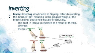 Inverting
:
• Bracket inverting, also known as flipping, refers to rotating
the bracket 180°, resulting in the gingival wings of the
bracket being positioned incisally orocclusally.
• The built-in torque is reversed as a result of the flip,
whereas
the tip remains unchanged. (canine versatility)
 