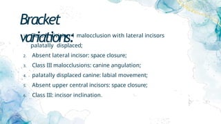 Bracket
variations:
1. Class II division 1 malocclusion with lateral incisors
palatally displaced;
2. Absent lateral incisor: space closure;
3. Class III malocclusions: canine angulation;
4. palatally displaced canine: labial movement;
5. Absent upper central incisors: space closure;
6. Class III: incisor inclination.
 