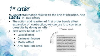 1st order
bend
• Horizontal change relative to the line of occlusion. Also
called in -out bends
• The action and reaction of first order bends affect
expansion or contraction, we can use it to correct a
crossbite by doing an offset bend
• First order bends are :
• Lateral inset
• Canine eminence
• Molar offset
• Anti rotation bend
 