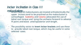Incisor inclination in Class III
malocclusions:
• When Class III malocclusions are treated orthodontically the
upper incisors tend to be proclined as the malocclusion is
camouflaged. Subtelny and Catania advocated the use of
labial root torque and tying the archwire forward to advance
‘A’ point and boost anteroposterior arch length.
• The possibility exists to invert incisor brackets and use these
to provide labial root torque, which may be useful in some
selected cases.
 