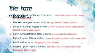 T
ake home
message…
1. During fixed appliance treatment : switch the upper incisor bracket
to the lower incisor.
2. Blocked in upper lateral incisors: flip the lateral incisor bracket .
3. Lingual inclined upper canine : invert the lower contra-lateral canine
bracket onto the upper canine.
4. Canine angulation in class 3 cases: swapping for both Brackets.
5. Missed upper lateral incisor : Invert the canine bracket on the canine tooth.
6. Midline diastema : swapping for both Brackets.
7. Missed upper central incisor: bond the contra-lateral central incisor
bracket on lateral incisor.
 