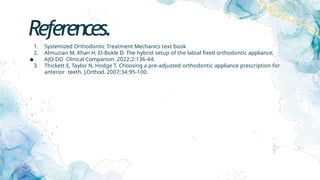 References.
.
1. Systemized Orthodontic Treatment Mechanics text book
2. Almuzian M, Khan H, El-Bokle D. The hybrid setup of the labial fixed orthodontic appliance.
AJO-DO Clinical Companion. 2022;2:136-44.
3. Thickett E, Taylor N, Hodge T. Choosing a pre-adjusted orthodontic appliance prescription for
anterior teeth. J.Orthod. 2007;34:95-100.
 