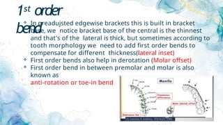 1st order
bend
 In preadujsted edgewise brackets this is built in bracket
base, we notice bracket base of the central is the thinnest
and that's of the lateral is thick, but sometimes according to
tooth morphology we need to add first order bends to
compensate for different thickness(lateral inset)
 First order bends also help in derotation (Molar offset)
 First order bend in between premolar and molar is also
known as
anti-rotation or toe-in bend
 