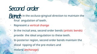 Second order
Bend:
• Bends in the occluso-gingival direction to maintain the
final angulation of teeth.
• Represent a vertical change
• In the incisal area, second order bends (artistic bends)
provide the ideal angulation to these teeth.
• In posterior region, second order bends maintain the
distal tipping of the pre-molars and
molars( anchorage)
 