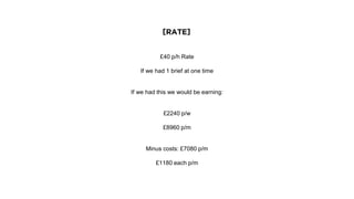 [RATE]
£40 p/h Rate
If we had 1 brief at one time
If we had this we would be earning:
£2240 p/w
£8960 p/m
Minus costs: £7080 p/m
£1180 each p/m
 