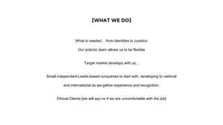 [WHAT WE DO]
What is needed… from identities to curation
Our eclectic team allows us to be flexible
Target market develops with us...
Small independent Leeds-based companies to start with, developing to national
and international as we gather experience and recognition.
Ethical Clients [we will say no if we are uncomfortable with the job]
 