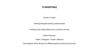 [TARGETING]
Events in Leeds
Working alongside existing creative places
Fostering client relationships from one brief to the next
Online Presence:
Twitter / Instagram / Tumblr / Behance
Each platform will be the job of a different person but with joint accounts
 