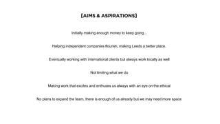 [AIMS AND ASPIRATIONS]
Initially making enough money to keep going...
Helping independent companies flourish, making Leeds a better place.
Eventually working with international clients but always work locally as well
Not limiting what we do
Making work that excites and enthuses us always with an eye on the ethical
No plans to expand the team, there is enough of us already but we may need more space
 