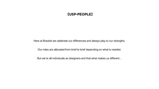 [USP-People]
Here at Bracket we celebrate our differences and always play to our strengths.
Our roles are allocated from brief to brief depending on what is needed.
But we’re all individuals as designers and that what makes us different...
 
