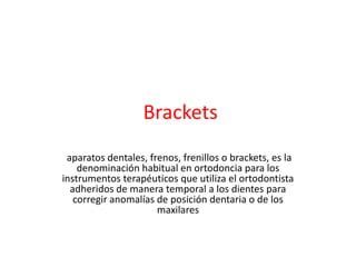 Brackets
aparatos dentales, frenos, frenillos o brackets, es la
denominación habitual en ortodoncia para los
instrumentos terapéuticos que utiliza el ortodontista
adheridos de manera temporal a los dientes para
corregir anomalías de posición dentaria o de los
maxilares

 