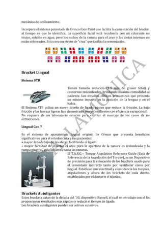 mecánica	de	deslizamiento.		
Incorpora	el	sistema	patentado	de	Ormco	Face	Paint	que	facilita	la	cementación	del	bracket	
al	 tiempo	 en	 que	 lo	 identifica.	 La	 superficie	 facial	 está	 recubierta	 con	 un	 colorante	 no	
tóxico,	soluble	en	agua,	pero	los	nichos	de	la	ranura	para	el	arco	y	las	aletas	internas	no	
están	coloreados.	Esto	crea	un	efecto	de	“cruz”	que	facilita	la	cementación.		
Bracket	Lingual	
	
Sistema	STB	
	
Tienen	 tamaño	 reducido	 (1.5	 mm	 de	 grosor	 total)	 y	
contornos	redondeados,	brindando	máxima	comodidad	al	
paciente.	 Los	 estudios	 clínicos	 demuestran	 que	 presenta	
un	 mínimo	 impacto	 en	 la	 posición	 de	 la	 lengua	 y	 en	 el	
habla.	
El	 Sistema	 STB	 utiliza	 un	 nuevo	 diseño	 de	 ligado	 pasivo	 que	 reduce	 la	 fricción.	 La	 baja	
fricción	y	las	fuerzas	ligeras	han	demostrado	mover	los	dientes	con	eficiencia	excepcional.	
No	 requiere	 de	 un	 laboratorio	 externo	 para	 realizar	 el	 montaje	 de	 los	 casos	 de	 no	
extracciones.		
Lingual	Gen	7		
Es	 el	 sistema	 de	 aparatología	 lingual	 original	 de	 Ormco	 que	 presenta	 beneficios	
significativos	para	el	ortodoncista	y	sus	pacientes:	
•	mayor	área	debajo	de	las	aletas,	facilitando	el	ligado	
•	 mayor	 facilidad	 de	 insertar	 el	 arco	 pues	 la	 apertura	 de	 la	 ranura	 es	 redondeada	 y	 la	
rampa	gingival,	guía	los	arcos	hacia	las	ranuras.		
	
El	T.A.R.G.--	Torque	Angulation	Reference	Guide	(Guía	de	
Referencia	de	la	Angulación	del	Torque),	es	un	Dispositivo	
de	precisión	para	la	colocación	de	los	brackets	usado	para	
el	 cementado	 indirecto	 tanto	 por	 vestibular	 como	 por	
lingual.	Establece	con	exactitud	y	consistencia	los	torques,	
angulaciones	 y	 altura	 de	 los	 brackets	 de	 cada	 diente,	
establecidos	por	el	doctor	o	el	técnico.	
	
Brackets	Autoligantes	
Estos	brackets	datan	de	la	década	del	´30,	dispositivo	Russell,	el	cual	se	introdujo	con	el	fin	
proporcionar	resultados	más	rápidos	y	reducir	el	tiempo	de	ligado.	
Los	brackets	autoligantes	pueden	ser	activos	o	pasivos.	
 
