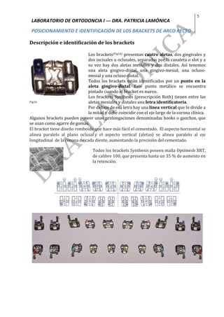 LABORATORIO	DE	ORTODONCIA	I	---	DRA.	PATRICIA	LAMÓNICA	
POSICIONAMIENTO	E	IDENTIFICACIÓN	DE	LOS	BRACKETS	DE	ARCO	RECTO	
5	
	
Descripción	e	identificación	de	los	brackets	
	
Fig16	
	
	
Los	brackets(Fig16)	presentan	cuatro	aletas,	dos	gingivales	y	
dos	incisales	u	oclusales,	separadas	por	la	canaleta	o	slot	y	a	
su	 vez	 hay	 dos	 aletas	 mesiales	 y	 dos	 distales.	 Así	 tenemos	
una	 aleta	 gingivo-distal,	 una	 gingivo-mesial,	 una	 ocluso-
mesial	y	una	ocluso-distal.		
Todos	los	brackets	están	identificados	por	un	punto	 en	 la	
aleta	 gingivo-distal.	 Este	 punto	 metálico	 se	 encuentra	
pintado	cuando	el	bracket	es	nuevo.	
Los	brackets	Synthesis	(prescripción	Roth)	tienen	entre	las	
aletas	mesiales	y	distales	una	letra	identificatoria.		
Por	debajo	de	esa	letra	hay	una	línea	vertical	que	lo	divide	a	
la	mitad	y	debe	coincidir	con	el	eje	largo	de	la	corona	clínica.	
Algunos	brackets	pueden	poseer	unas	prolongaciones	denominadas	hooks	o	ganchos,	que	
se	usan	como	agarre	de	gomas.	
El	bracket	tiene	diseño	romboide	que	hace	más	fácil	el	cementado.		El	aspecto	horizontal	se	
alinea	 paralelo	 al	 plano	 oclusal	y	 el	 aspecto	 vertical	 (aletas)	 se	 alinea	 paralelo	 al	 eje	
longitudinal		de	la	corona	de	cada	diente,	aumentando	la	precisión	del	cementado.		
	
Todos	los	brackets	Synthesis	poseen	malla	Optimesh	XRT,	
de	calibre	100,	que	presenta	hasta	un	35	%	de	aumento	en	
la	retención. 	
	
	
	
	
	
	
	
	
	
 