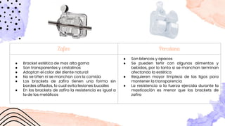 Zaﬁro Porcelana
● Bracket estético de mas alta gama
● Son transparentes y cristalinos
● Adoptan el color del diente natural
● No se tiñen ni se manchan con la comida
● Los brackets de zafiro tienen una forma sin
bordes afilados, lo cual evita lesiones bucales
● En los brackets de zafiro la resistencia es igual a
la de los metálicos
● Son blancos y opacos
● Se pueden teñir con algunos alimentos y
bebidas, por lo tanto si se manchan terminan
afectando la estética
● Requieren mayor limpieza de las ligas para
mantener la transparencia
● La resistencia a la fuerza ejercida durante la
masticación es menor que los brackets de
zafiro
 