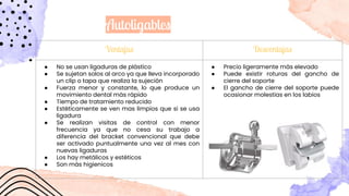 Autoligables
Ventajas Desventajas
● No se usan ligaduras de plástico
● Se sujetan solos al arco ya que lleva incorporado
un clip o tapa que realiza la sujeción
● Fuerza menor y constante, lo que produce un
movimiento dental más rápido
● Tiempo de tratamiento reducido
● Estéticamente se ven mas limpios que si se usa
ligadura
● Se realizan visitas de control con menor
frecuencia ya que no cesa su trabajo a
diferencia del bracket convencional que debe
ser activado puntualmente una vez al mes con
nuevas ligaduras
● Los hay metálicos y estéticos
● Son más higienicos
● Precio ligeramente más elevado
● Puede existir roturas del gancho de
cierre del soporte
● El gancho de cierre del soporte puede
ocasionar molestias en los labios
 