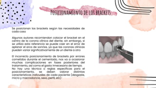 Se posicionan los brackets según las necesidades de
cada caso
Algunos autores recomiendan colocar el bracket en el
centro de la corona clínica del diente; sin embargo, si
se utiliza esta referencia se puede caer en el error de
aplanar el arco de sonrisa, ya que las coronas clínicas
pueden variar significativamente de un diente a otro
El incorrecto posicionamiento de brackets por errores
cometidos durante el cementado, nos va a ocasionar
muchas complicaciones en fases posteriores del
tratamiento, así como el gasto innecesario de tiempo.
No hay una técnica o reglas específicas para el
posicionamiento, se deben valorar distintas
características indivuales de cada paciente (desgaste,
micro y macrodoncia, sexo, perfil, etc)
Posicionamiento de los brackets
 