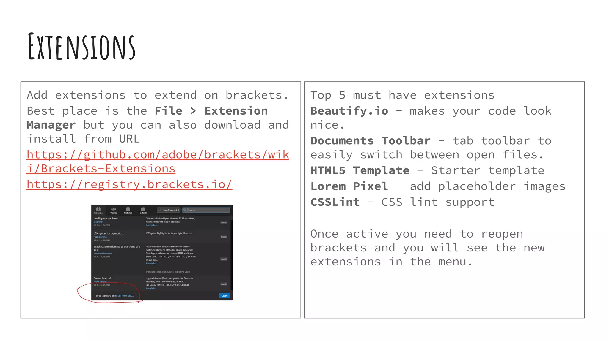 Extensions Add extensions to extend on brackets. Best place is the File > Extension Manager but you can also download and install from URL https://github.com/adobe/brackets/wik i/Brackets-Extensions https://registry.brackets.io/ Top 5 must have extensions Beautify.io - makes your code look nice. Documents Toolbar - tab toolbar to easily switch between open files. HTML5 Template - Starter template Lorem Pixel - add placeholder images CSSLint - CSS lint support Once active you need to reopen brackets and you will see the new extensions in the menu. 