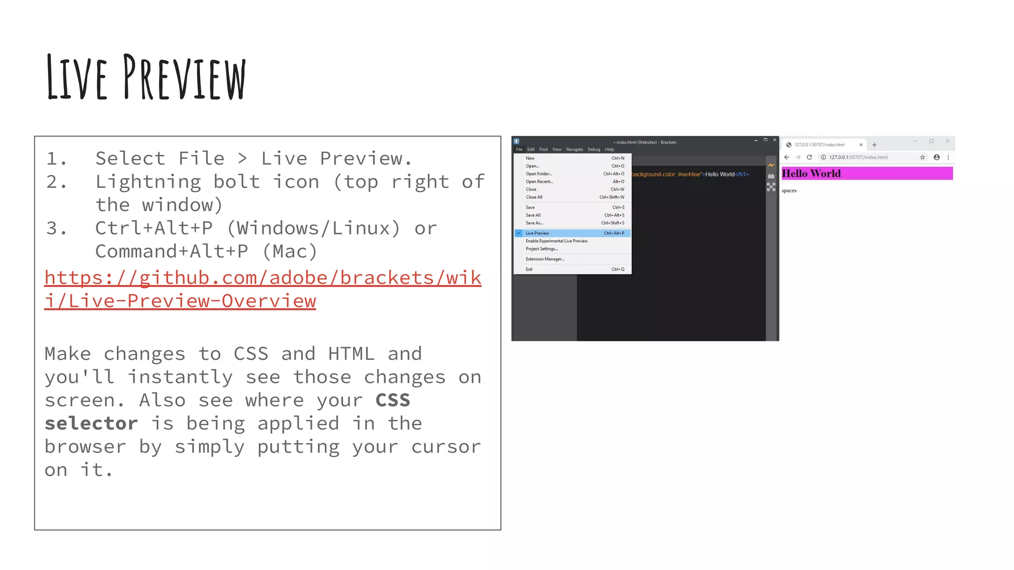 Live Preview 1. Select File > Live Preview. 2. Lightning bolt icon (top right of the window) 3. Ctrl+Alt+P (Windows/Linux) or Command+Alt+P (Mac) https://github.com/adobe/brackets/wik i/Live-Preview-Overview Make changes to CSS and HTML and you'll instantly see those changes on screen. Also see where your CSS selector is being applied in the browser by simply putting your cursor on it. 