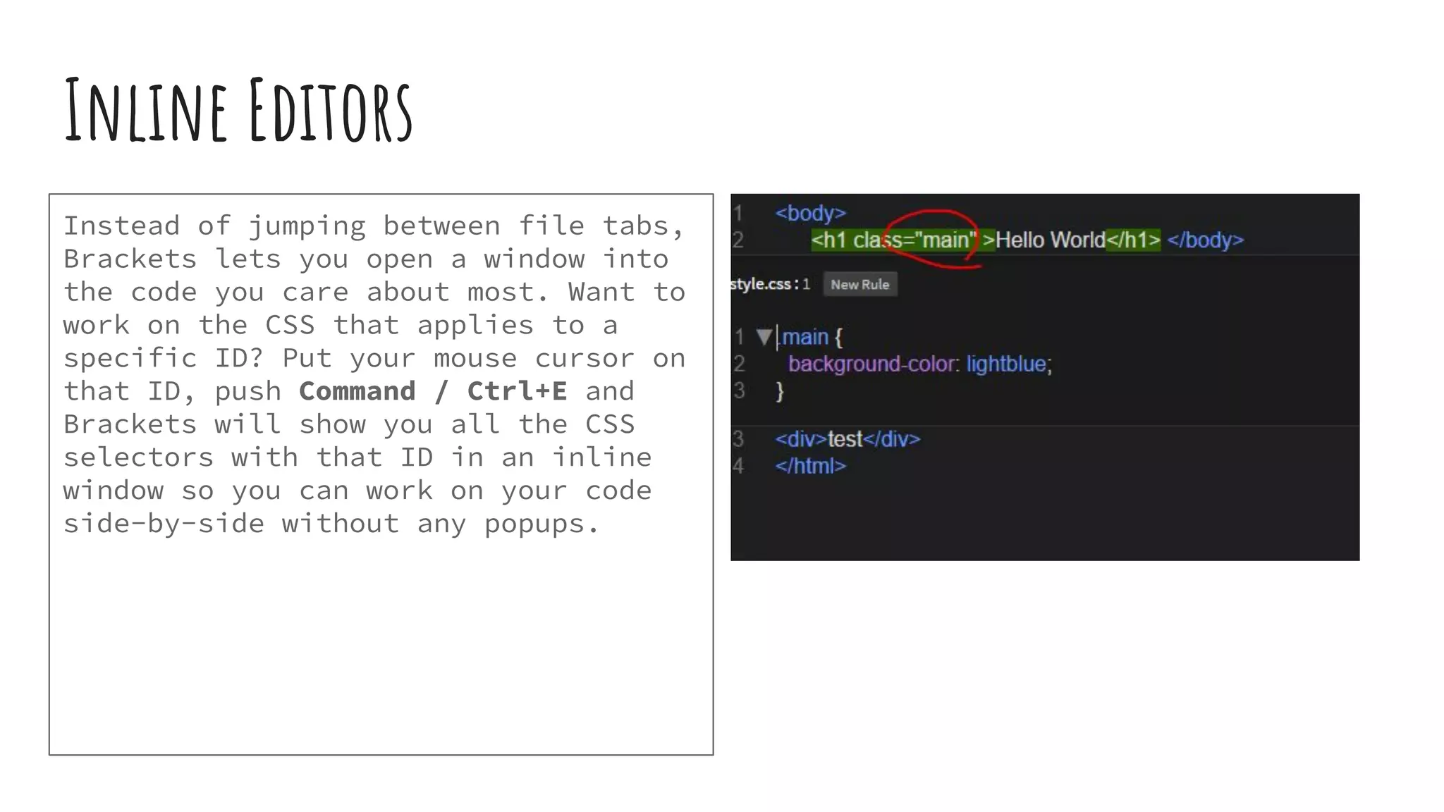 Inline Editors Instead of jumping between file tabs, Brackets lets you open a window into the code you care about most. Want to work on the CSS that applies to a specific ID? Put your mouse cursor on that ID, push Command / Ctrl+E and Brackets will show you all the CSS selectors with that ID in an inline window so you can work on your code side-by-side without any popups. 