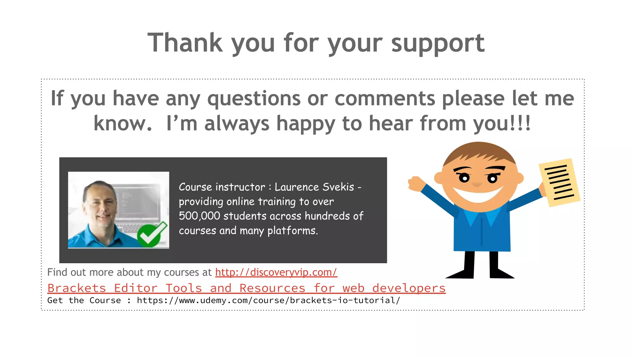 Thank you for your support If you have any questions or comments please let me know. I’m always happy to hear from you!!! Find out more about my courses at http://discoveryvip.com/ Brackets Editor Tools and Resources for web developers Get the Course : https://www.udemy.com/course/brackets-io-tutorial/ Course instructor : Laurence Svekis - providing online training to over 500,000 students across hundreds of courses and many platforms. 