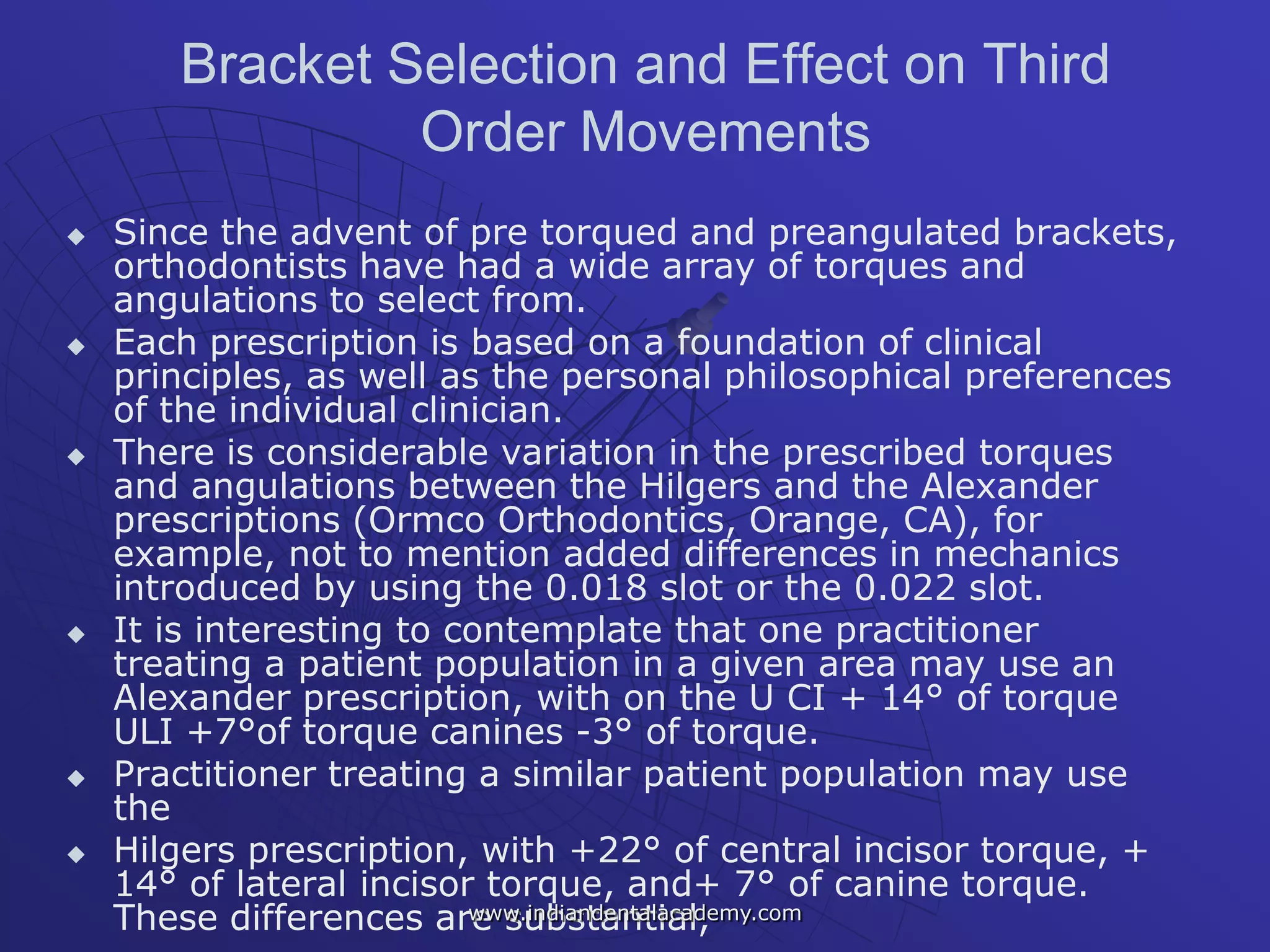 Bracket Selection and Effect on Third
Order Movements
 Since the advent of pre torqued and preangulated brackets,
orthodontists have had a wide array of torques and
angulations to select from.
 Each prescription is based on a foundation of clinical
principles, as well as the personal philosophical preferences
of the individual clinician.
 There is considerable variation in the prescribed torques
and angulations between the Hilgers and the Alexander
prescriptions (Ormco Orthodontics, Orange, CA), for
example, not to mention added differences in mechanics
introduced by using the 0.018 slot or the 0.022 slot.
 It is interesting to contemplate that one practitioner
treating a patient population in a given area may use an
Alexander prescription, with on the U CI + 14° of torque
ULI +7°of torque canines -3° of torque.
 Practitioner treating a similar patient population may use
the
 Hilgers prescription, with +22° of central incisor torque, +
14° of lateral incisor torque, and+ 7° of canine torque.
These differences are substantial,www.indiandentalacademy.com
 