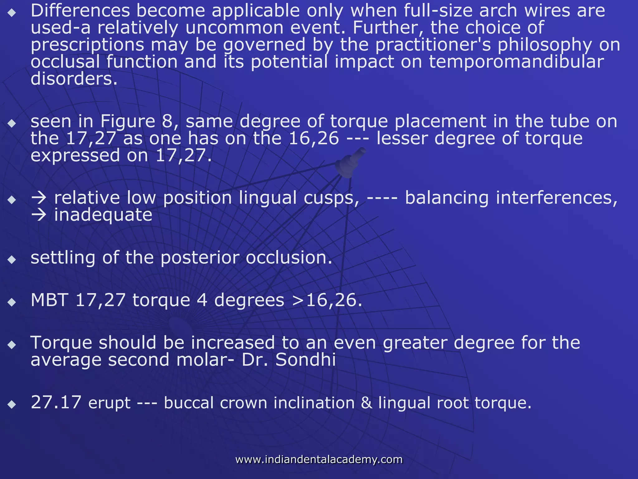  Differences become applicable only when full-size arch wires are
used-a relatively uncommon event. Further, the choice of
prescriptions may be governed by the practitioner's philosophy on
occlusal function and its potential impact on temporomandibular
disorders.
 seen in Figure 8, same degree of torque placement in the tube on
the 17,27 as one has on the 16,26 --- lesser degree of torque
expressed on 17,27.
  relative low position lingual cusps, ---- balancing interferences,
 inadequate
 settling of the posterior occlusion.
 MBT 17,27 torque 4 degrees >16,26.
 Torque should be increased to an even greater degree for the
average second molar- Dr. Sondhi
 27.17 erupt --- buccal crown inclination & lingual root torque.
www.indiandentalacademy.com
 