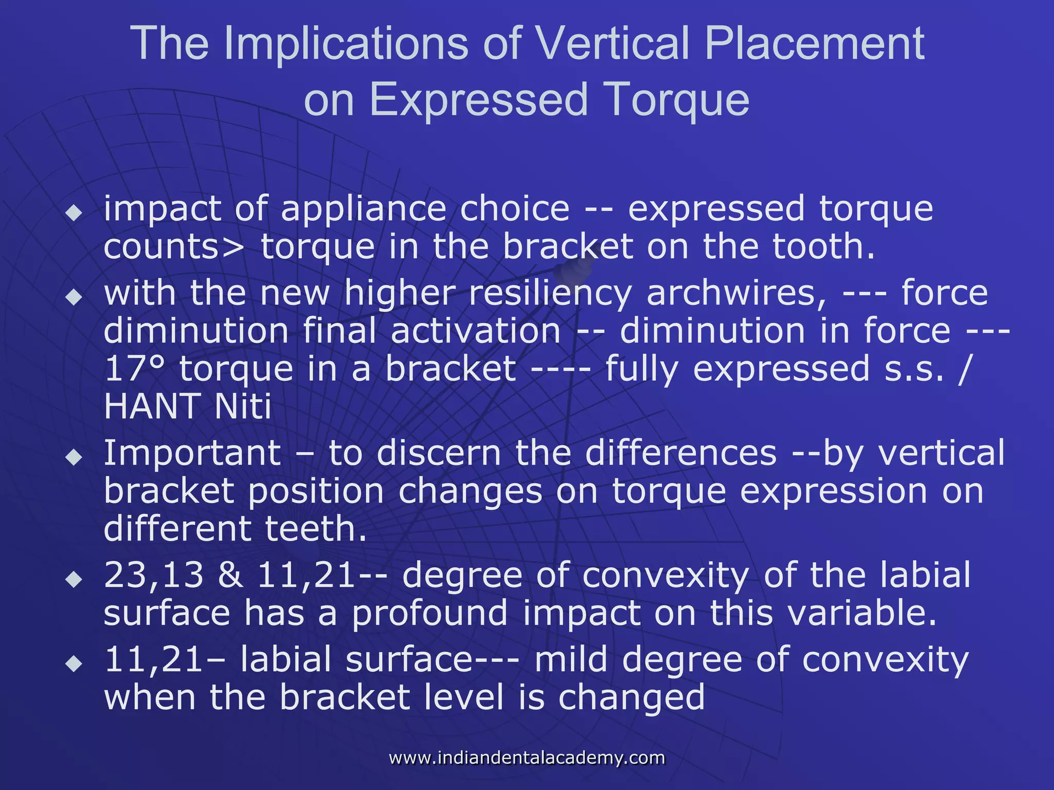 The Implications of Vertical Placement
on Expressed Torque
 impact of appliance choice -- expressed torque
counts> torque in the bracket on the tooth.
 with the new higher resiliency archwires, --- force
diminution final activation -- diminution in force ---
17° torque in a bracket ---- fully expressed s.s. /
HANT Niti
 Important – to discern the differences --by vertical
bracket position changes on torque expression on
different teeth.
 23,13 & 11,21-- degree of convexity of the labial
surface has a profound impact on this variable.
 11,21– labial surface--- mild degree of convexity
when the bracket level is changed
www.indiandentalacademy.com
 