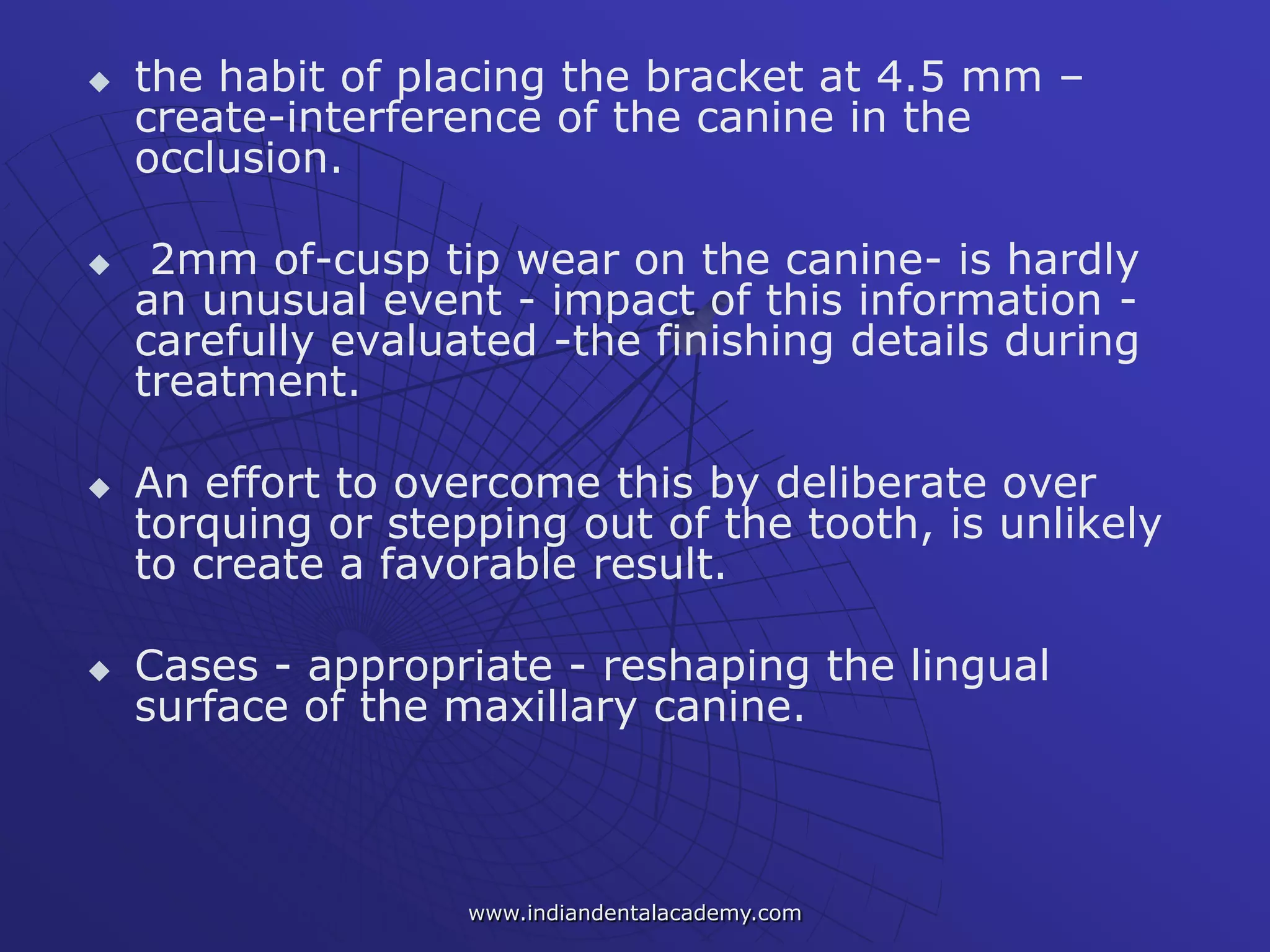  the habit of placing the bracket at 4.5 mm –
create-interference of the canine in the
occlusion.
 2mm of-cusp tip wear on the canine- is hardly
an unusual event - impact of this information -
carefully evaluated -the finishing details during
treatment.
 An effort to overcome this by deliberate over
torquing or stepping out of the tooth, is unlikely
to create a favorable result.
 Cases - appropriate - reshaping the lingual
surface of the maxillary canine.
www.indiandentalacademy.com
 