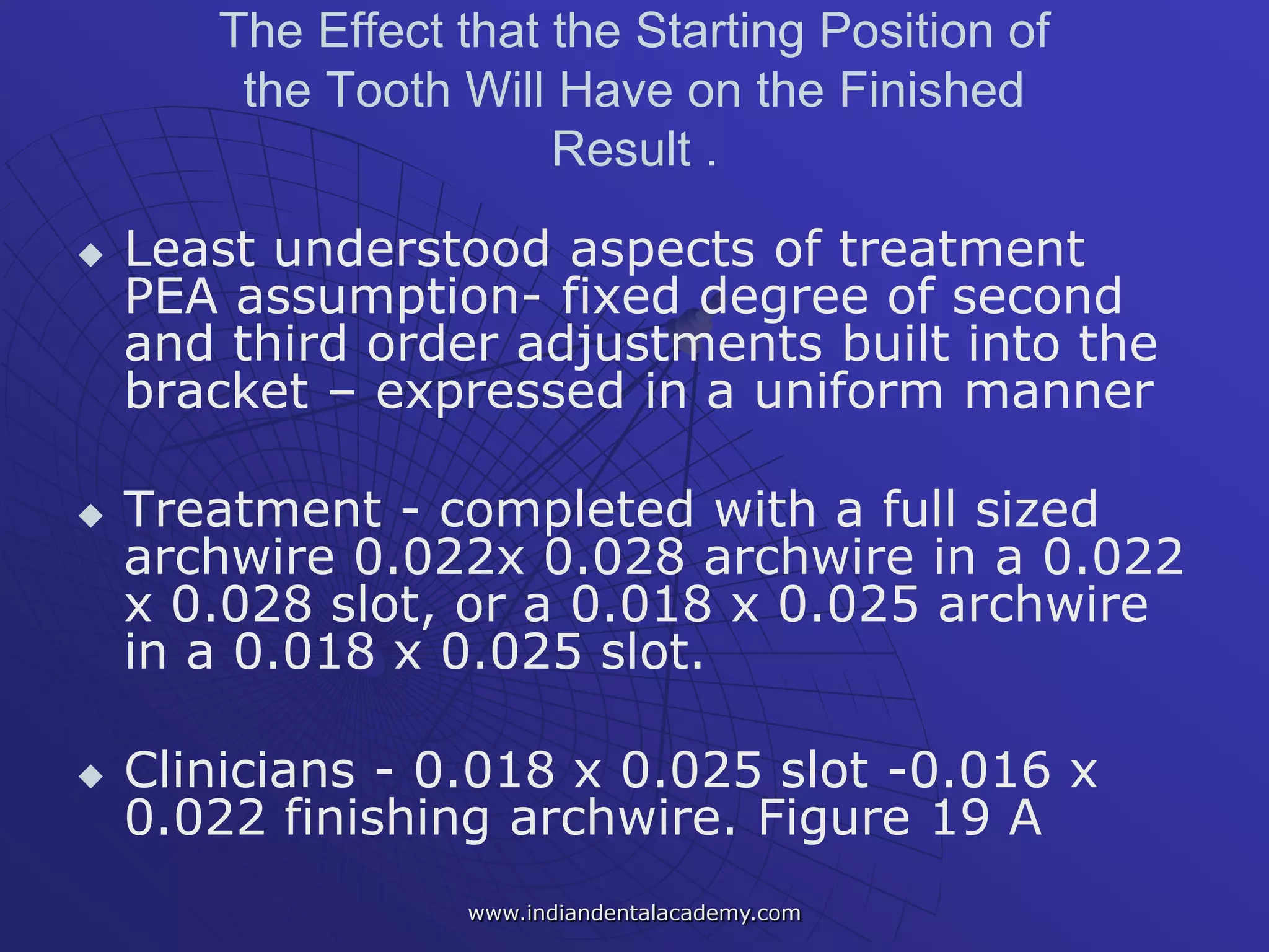 The Effect that the Starting Position of
the Tooth Will Have on the Finished
Result .
 Least understood aspects of treatment
PEA assumption- fixed degree of second
and third order adjustments built into the
bracket – expressed in a uniform manner
 Treatment - completed with a full sized
archwire 0.022x 0.028 archwire in a 0.022
x 0.028 slot, or a 0.018 x 0.025 archwire
in a 0.018 x 0.025 slot.
 Clinicians - 0.018 x 0.025 slot -0.016 x
0.022 finishing archwire. Figure 19 A
www.indiandentalacademy.com
 