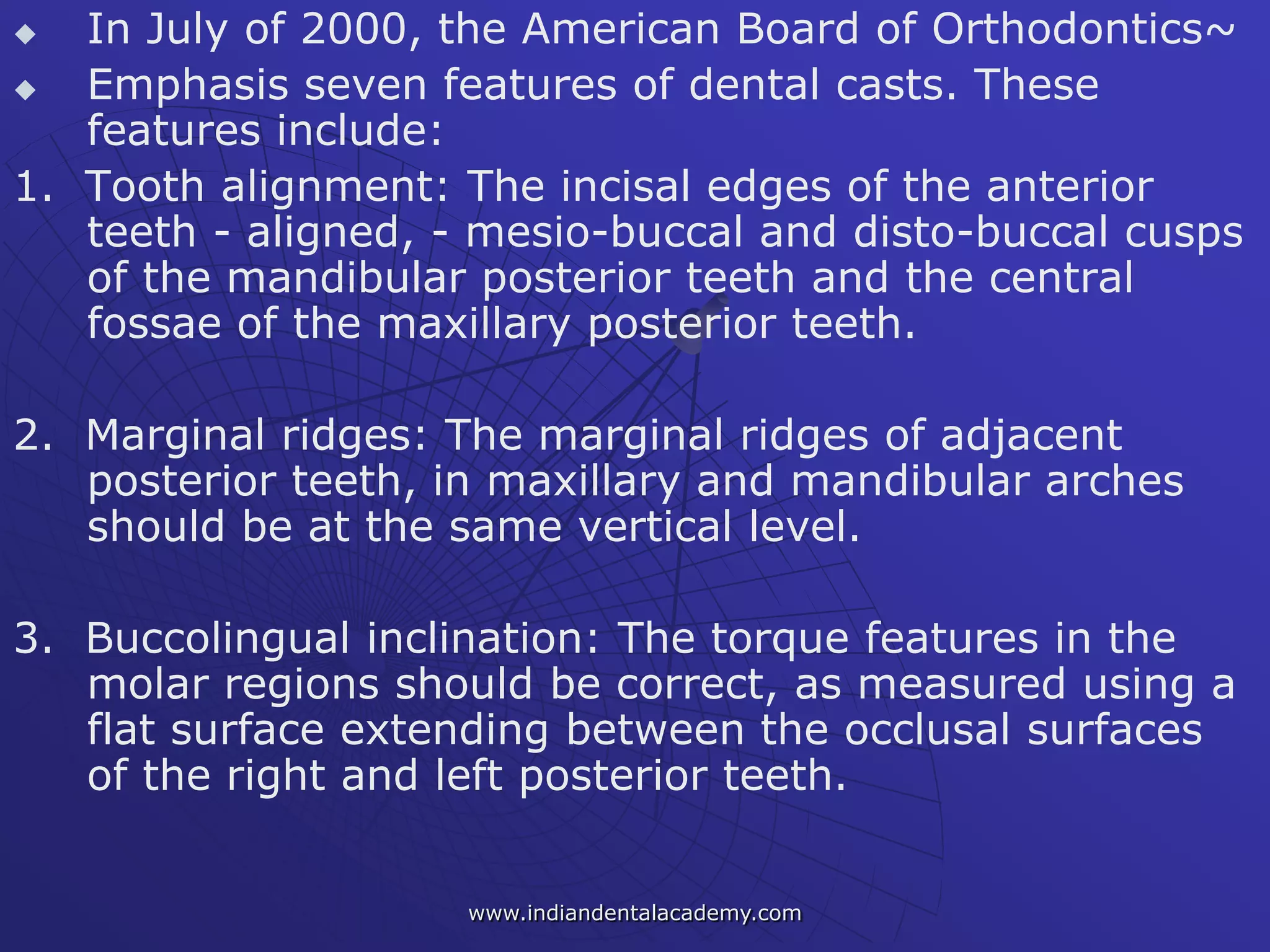  In July of 2000, the American Board of Orthodontics~
 Emphasis seven features of dental casts. These
features include:
1. Tooth alignment: The incisal edges of the anterior
teeth - aligned, - mesio-buccal and disto-buccal cusps
of the mandibular posterior teeth and the central
fossae of the maxillary posterior teeth.
2. Marginal ridges: The marginal ridges of adjacent
posterior teeth, in maxillary and mandibular arches
should be at the same vertical level.
3. Buccolingual inclination: The torque features in the
molar regions should be correct, as measured using a
flat surface extending between the occlusal surfaces
of the right and left posterior teeth.
www.indiandentalacademy.com
 