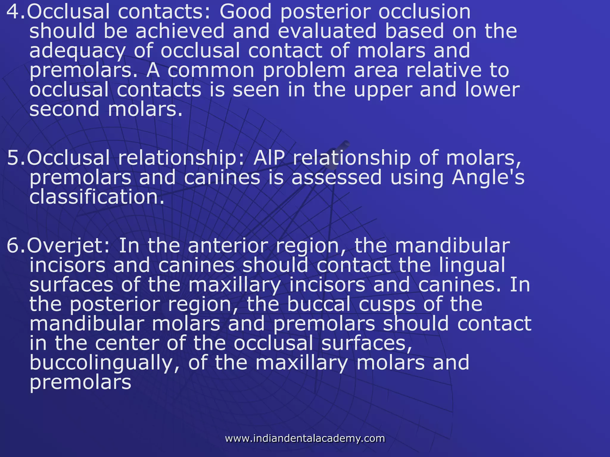 4.Occlusal contacts: Good posterior occlusion
should be achieved and evaluated based on the
adequacy of occlusal contact of molars and
premolars. A common problem area relative to
occlusal contacts is seen in the upper and lower
second molars.
5.Occlusal relationship: AlP relationship of molars,
premolars and canines is assessed using Angle's
classification.
6.Overjet: In the anterior region, the mandibular
incisors and canines should contact the lingual
surfaces of the maxillary incisors and canines. In
the posterior region, the buccal cusps of the
mandibular molars and premolars should contact
in the center of the occlusal surfaces,
buccolingually, of the maxillary molars and
premolars
www.indiandentalacademy.com
 