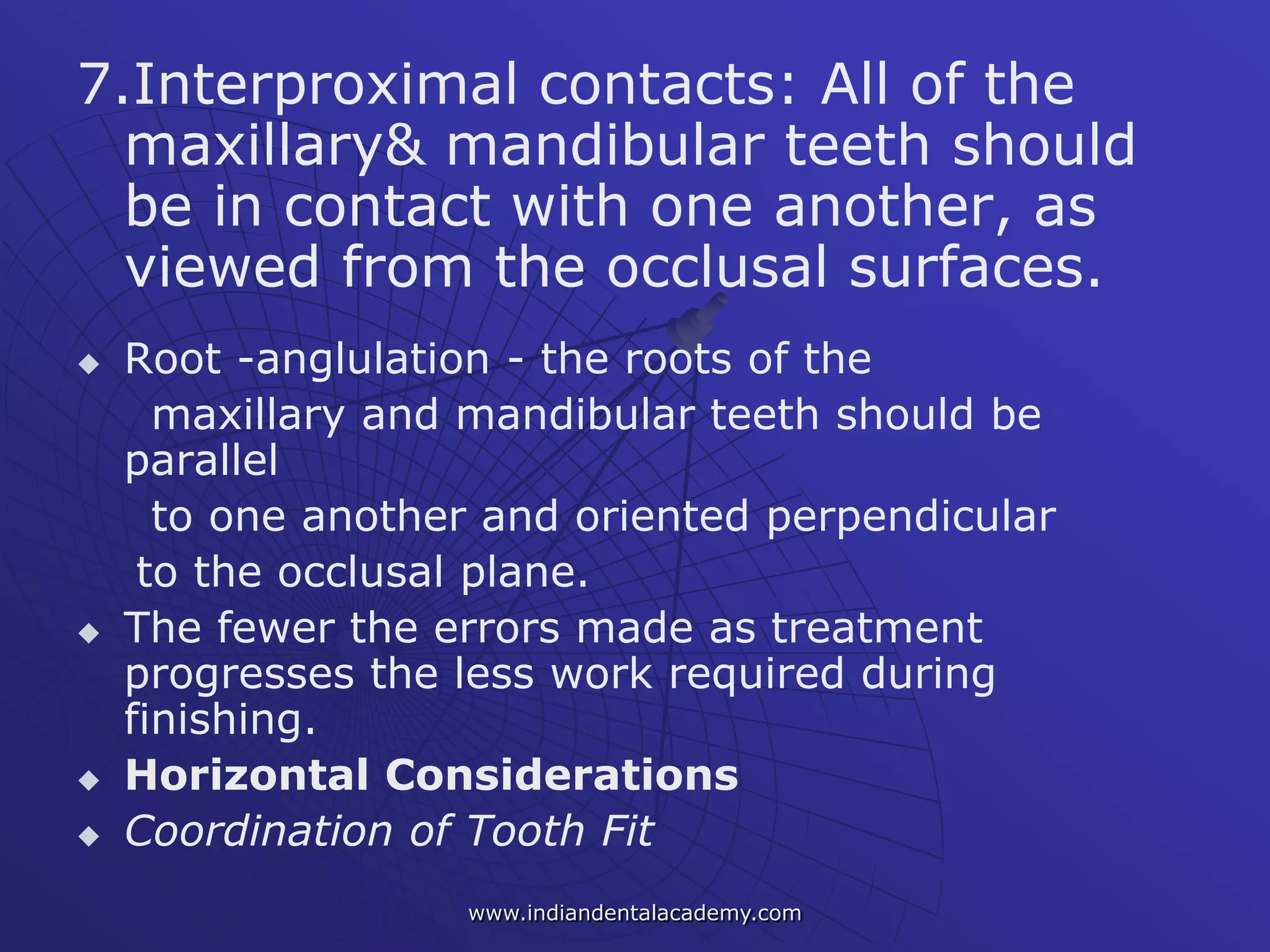 7.Interproximal contacts: All of the
maxillary& mandibular teeth should
be in contact with one another, as
viewed from the occlusal surfaces.
 Root -anglulation - the roots of the
maxillary and mandibular teeth should be
parallel
to one another and oriented perpendicular
to the occlusal plane.
 The fewer the errors made as treatment
progresses the less work required during
finishing.
 Horizontal Considerations
 Coordination of Tooth Fit
www.indiandentalacademy.com
 