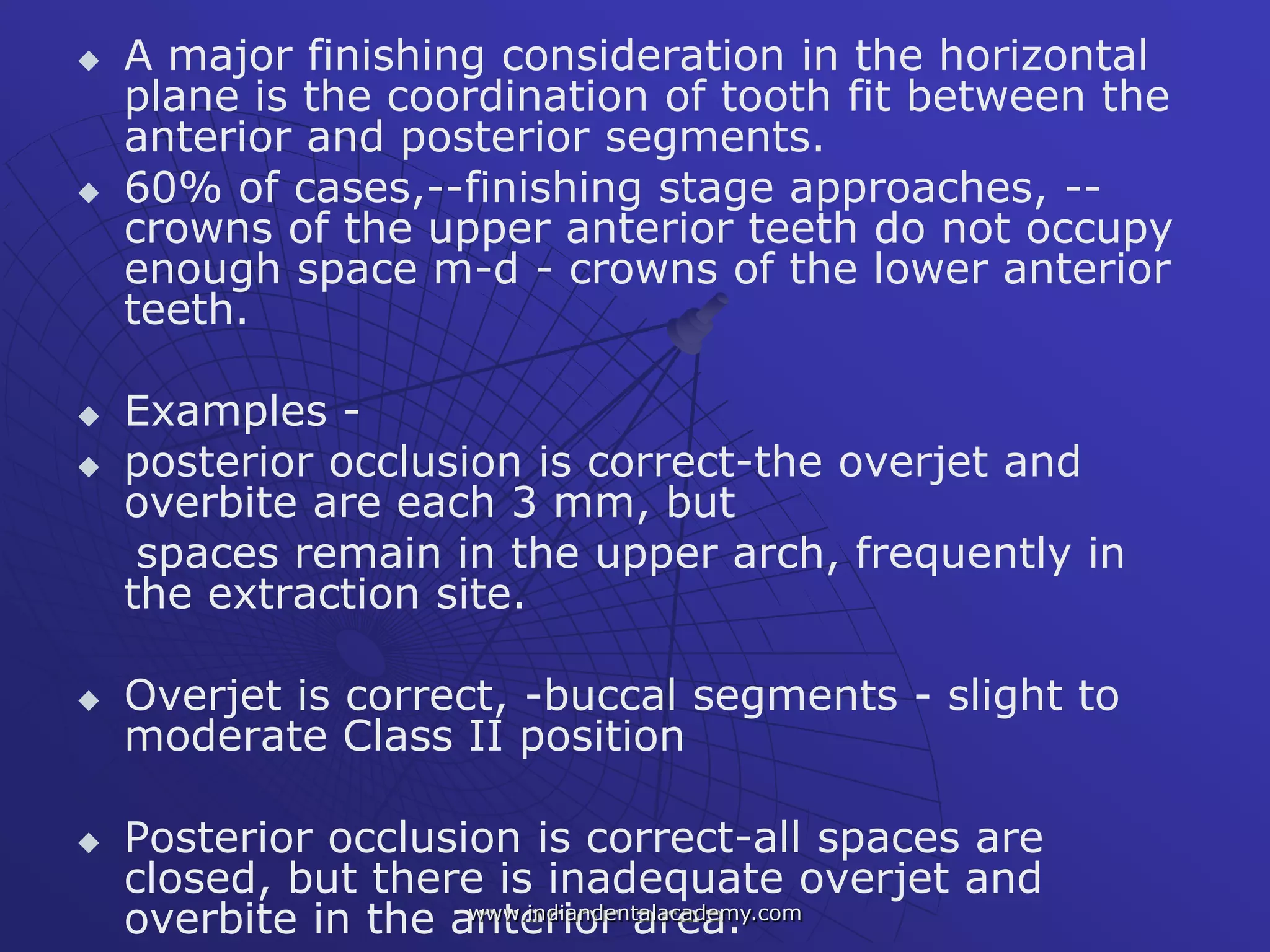  A major finishing consideration in the horizontal
plane is the coordination of tooth fit between the
anterior and posterior segments.
 60% of cases,--finishing stage approaches, --
crowns of the upper anterior teeth do not occupy
enough space m-d - crowns of the lower anterior
teeth.
 Examples -
 posterior occlusion is correct-the overjet and
overbite are each 3 mm, but
spaces remain in the upper arch, frequently in
the extraction site.
 Overjet is correct, -buccal segments - slight to
moderate Class II position
 Posterior occlusion is correct-all spaces are
closed, but there is inadequate overjet and
overbite in the anterior area.www.indiandentalacademy.com
 