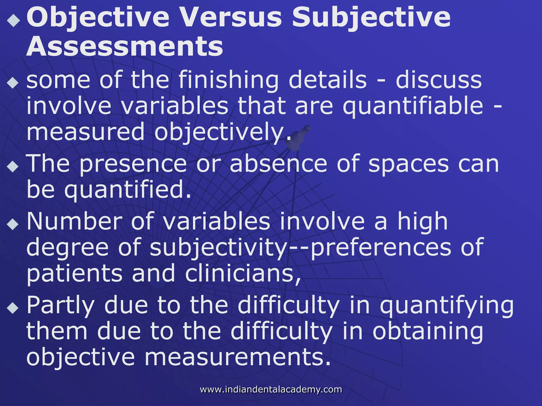  Objective Versus Subjective
Assessments
 some of the finishing details - discuss
involve variables that are quantifiable -
measured objectively.
 The presence or absence of spaces can
be quantified.
 Number of variables involve a high
degree of subjectivity--preferences of
patients and clinicians,
 Partly due to the difficulty in quantifying
them due to the difficulty in obtaining
objective measurements.
www.indiandentalacademy.com
 