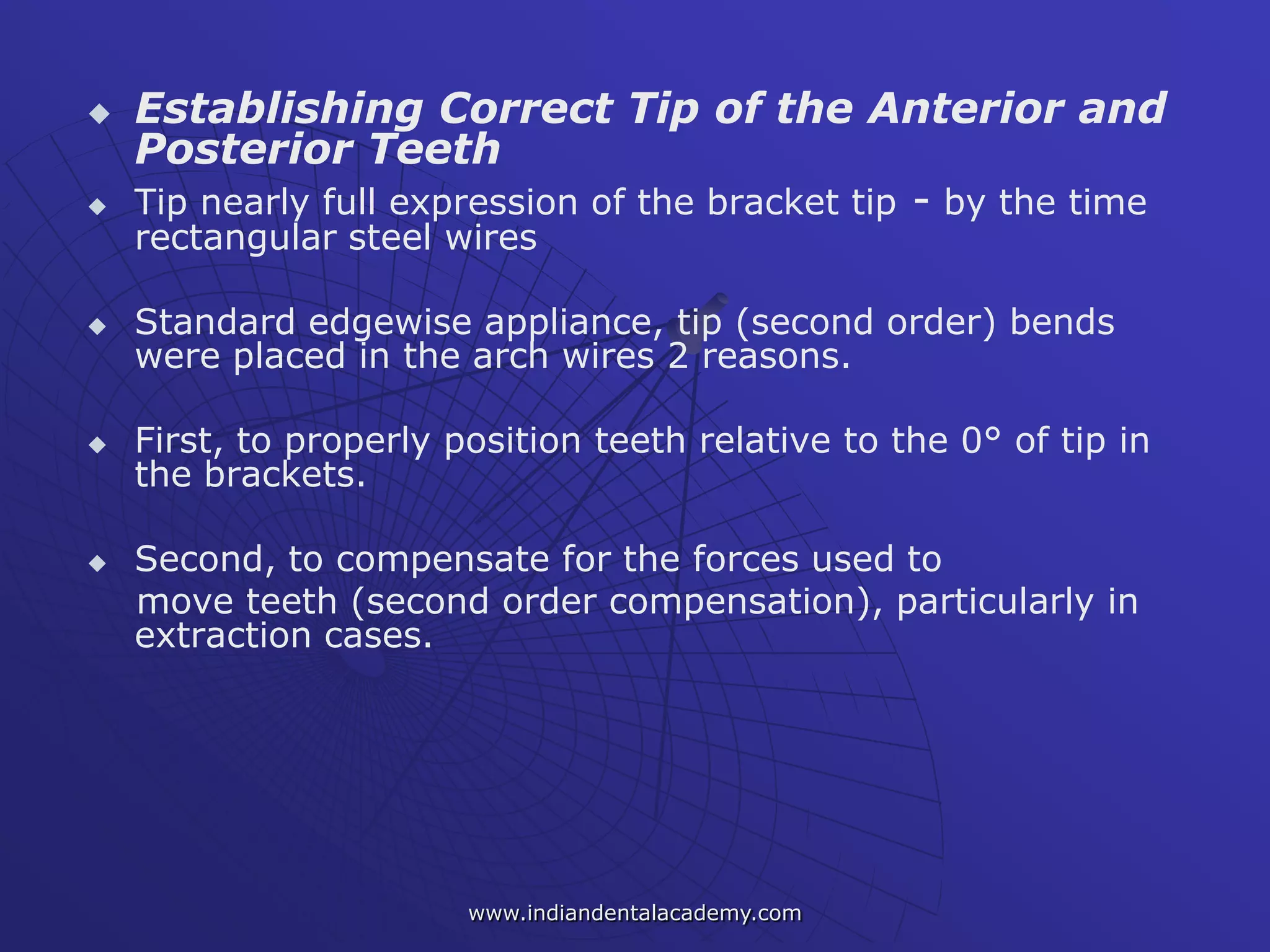  Establishing Correct Tip of the Anterior and
Posterior Teeth
 Tip nearly full expression of the bracket tip - by the time
rectangular steel wires
 Standard edgewise appliance, tip (second order) bends
were placed in the arch wires 2 reasons.
 First, to properly position teeth relative to the 0° of tip in
the brackets.
 Second, to compensate for the forces used to
move teeth (second order compensation), particularly in
extraction cases.
www.indiandentalacademy.com
 