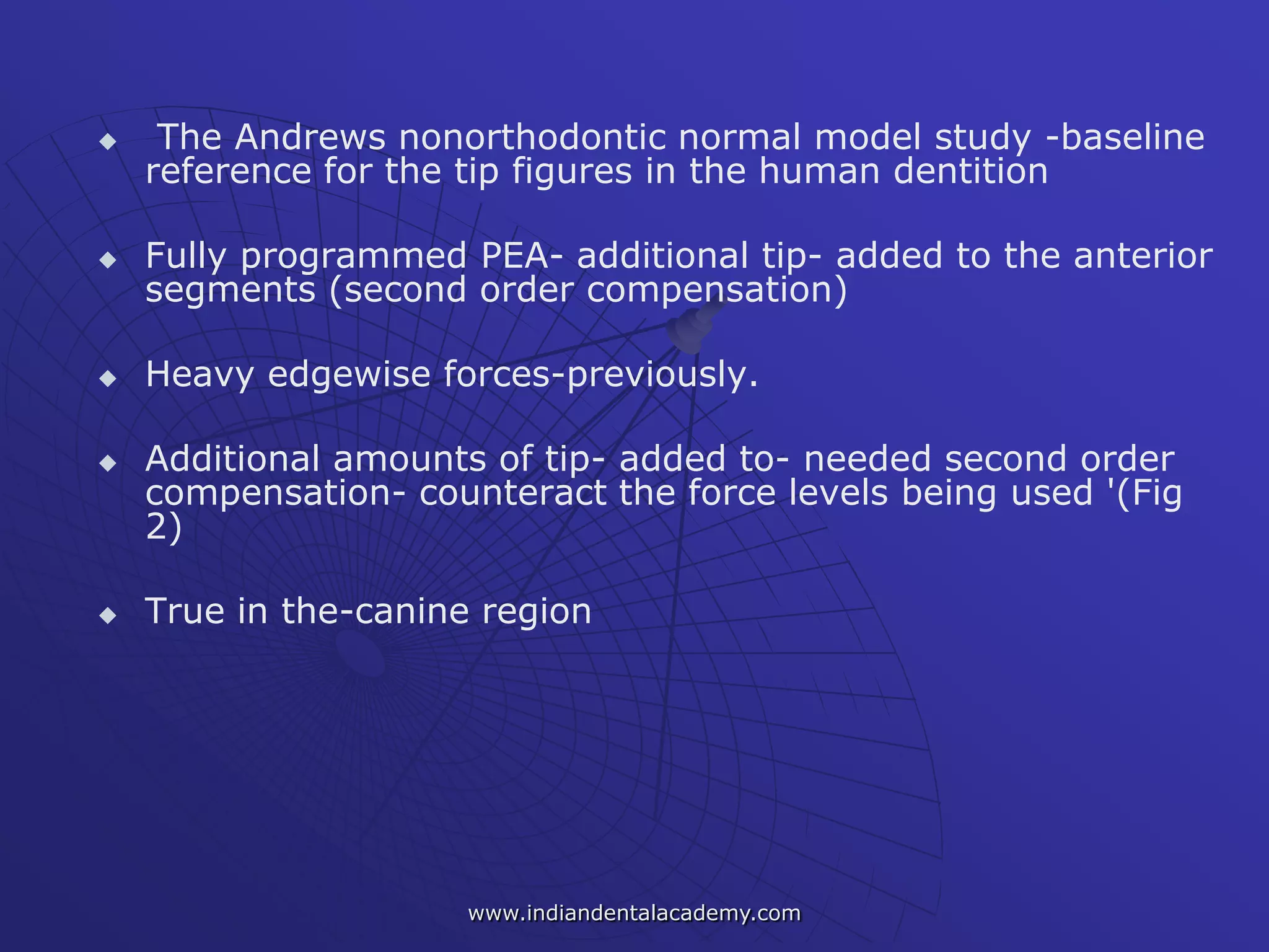  The Andrews nonorthodontic normal model study -baseline
reference for the tip figures in the human dentition
 Fully programmed PEA- additional tip- added to the anterior
segments (second order compensation)
 Heavy edgewise forces-previously.
 Additional amounts of tip- added to- needed second order
compensation- counteract the force levels being used '(Fig
2)
 True in the-canine region
www.indiandentalacademy.com
 