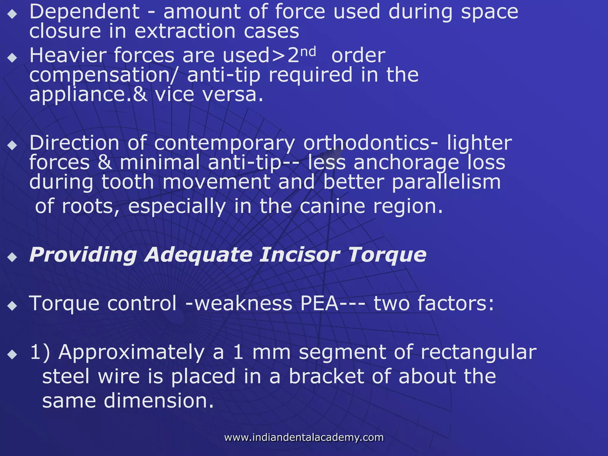  Dependent - amount of force used during space
closure in extraction cases
 Heavier forces are used>2nd order
compensation/ anti-tip required in the
appliance.& vice versa.
 Direction of contemporary orthodontics- lighter
forces & minimal anti-tip-- less anchorage loss
during tooth movement and better parallelism
of roots, especially in the canine region.
 Providing Adequate Incisor Torque
 Torque control -weakness PEA--- two factors:
 1) Approximately a 1 mm segment of rectangular
steel wire is placed in a bracket of about the
same dimension.
www.indiandentalacademy.com
 