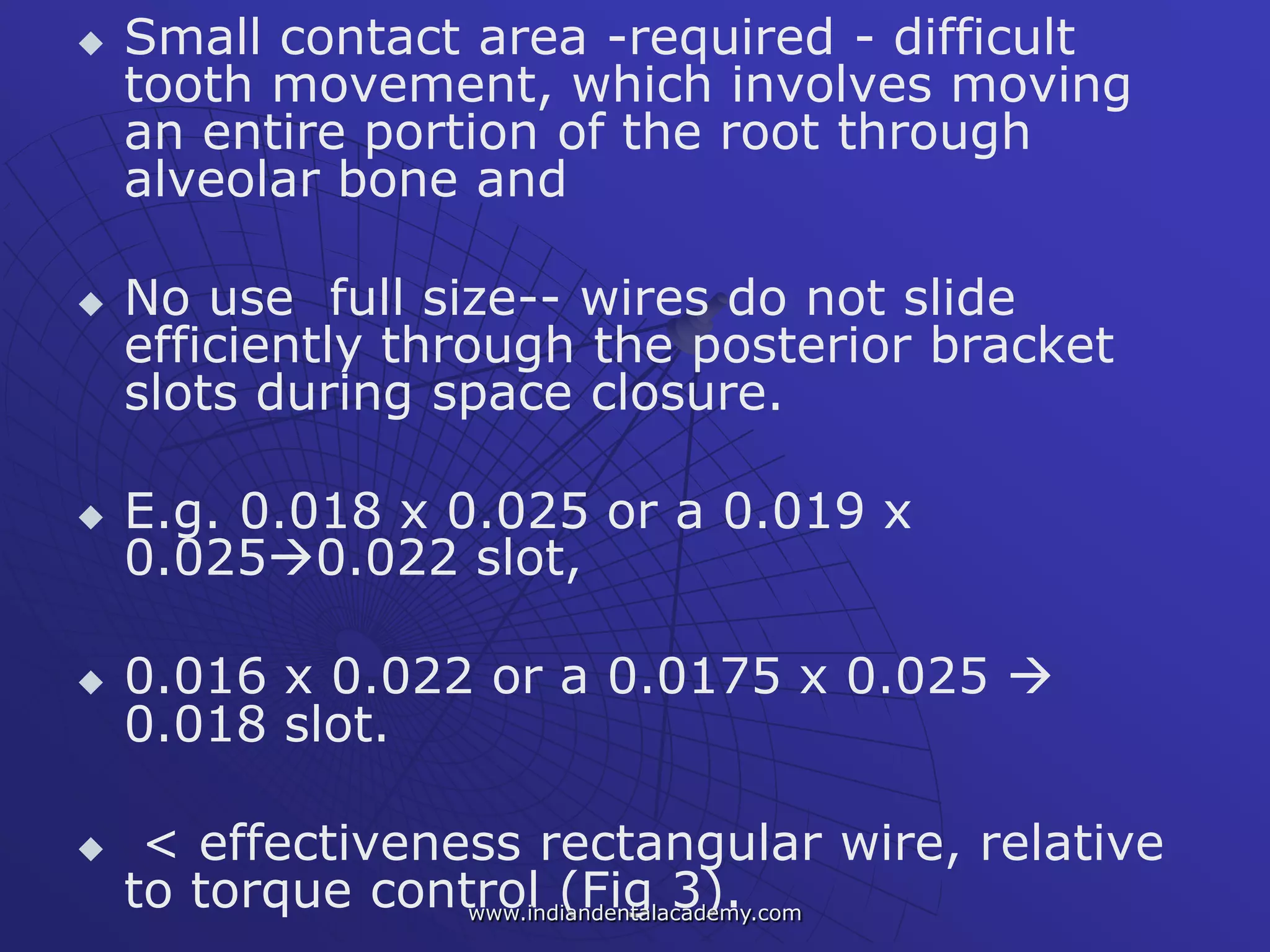  Small contact area -required - difficult
tooth movement, which involves moving
an entire portion of the root through
alveolar bone and
 No use full size-- wires do not slide
efficiently through the posterior bracket
slots during space closure.
 E.g. 0.018 x 0.025 or a 0.019 x
0.0250.022 slot,
 0.016 x 0.022 or a 0.0175 x 0.025 
0.018 slot.
 < effectiveness rectangular wire, relative
to torque control (Fig 3).www.indiandentalacademy.com
 