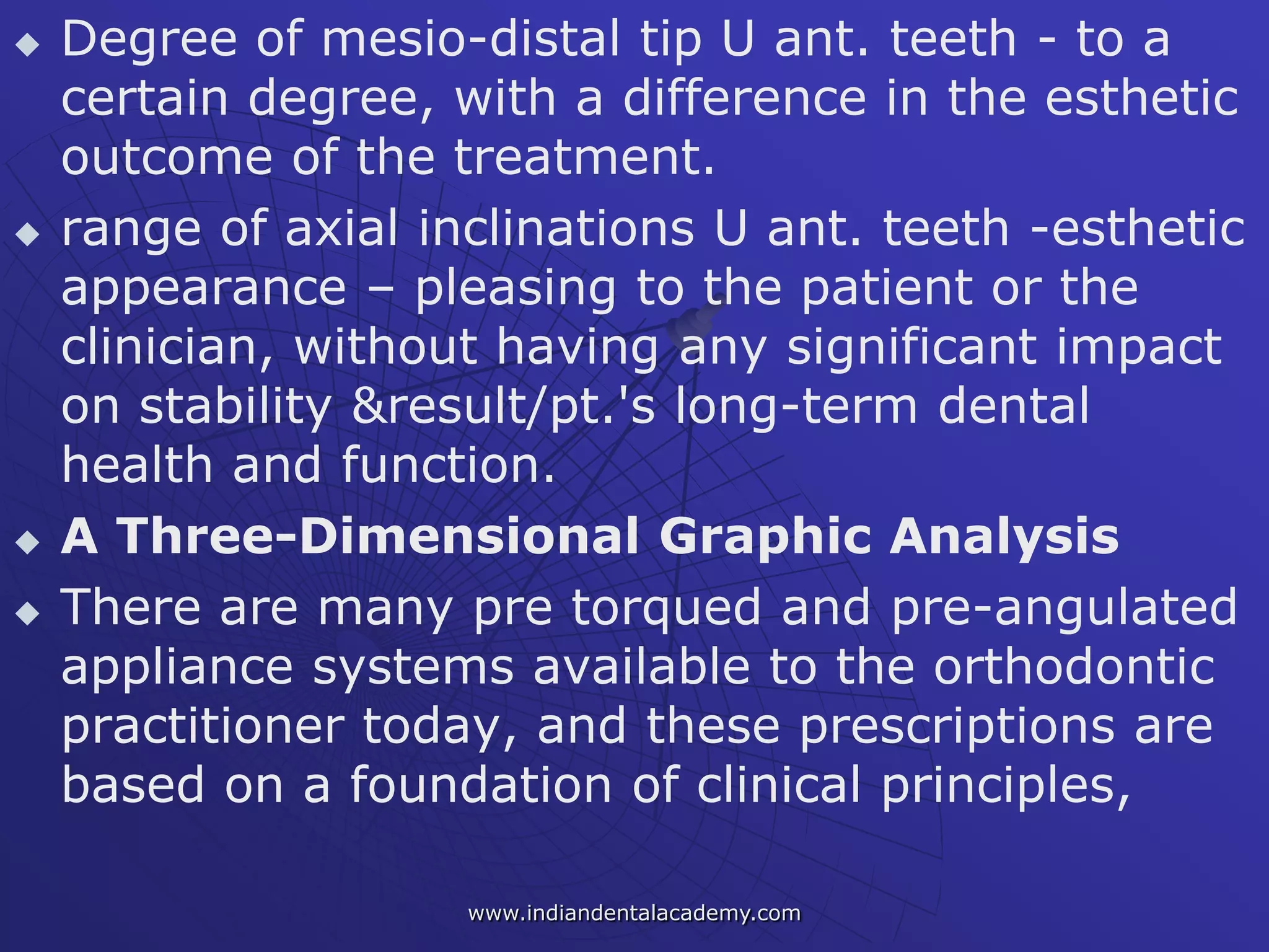  Degree of mesio-distal tip U ant. teeth - to a
certain degree, with a difference in the esthetic
outcome of the treatment.
 range of axial inclinations U ant. teeth -esthetic
appearance – pleasing to the patient or the
clinician, without having any significant impact
on stability &result/pt.'s long-term dental
health and function.
 A Three-Dimensional Graphic Analysis
 There are many pre torqued and pre-angulated
appliance systems available to the orthodontic
practitioner today, and these prescriptions are
based on a foundation of clinical principles,
www.indiandentalacademy.com
 