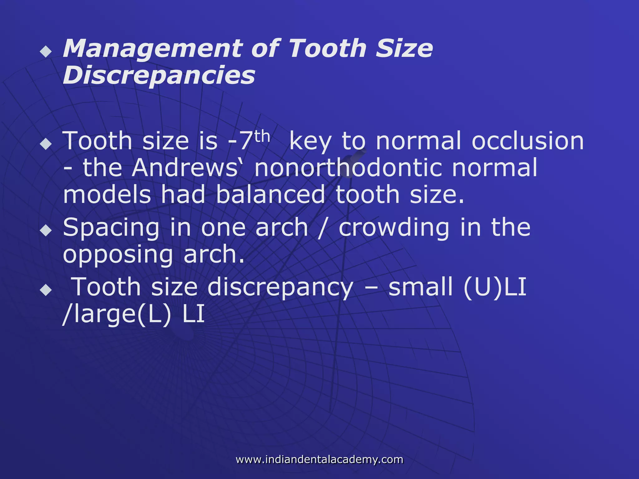  Management of Tooth Size
Discrepancies
 Tooth size is -7th key to normal occlusion
- the Andrews‘ nonorthodontic normal
models had balanced tooth size.
 Spacing in one arch / crowding in the
opposing arch.
 Tooth size discrepancy – small (U)LI
/large(L) LI
www.indiandentalacademy.com
 