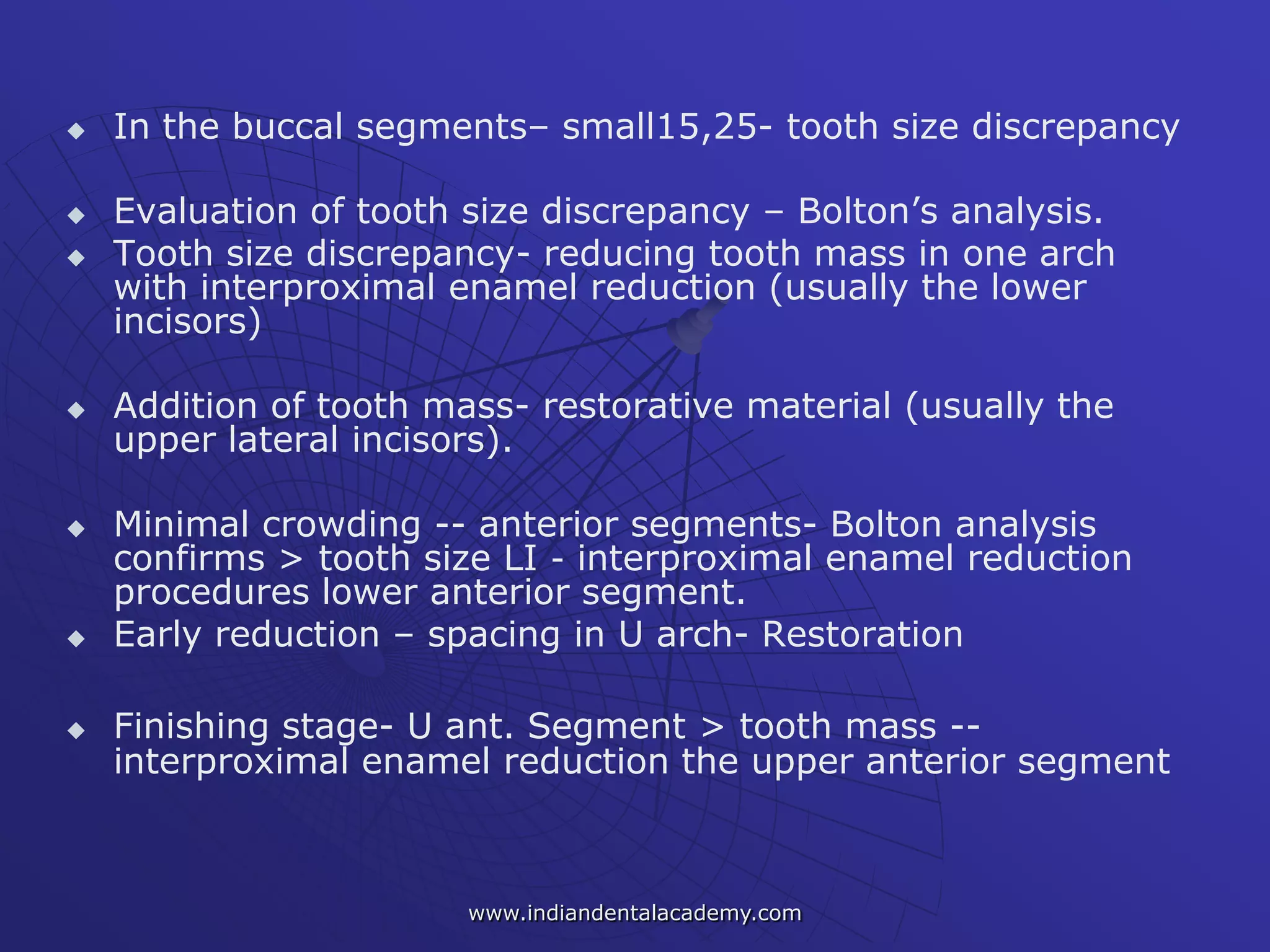  In the buccal segments– small15,25- tooth size discrepancy
 Evaluation of tooth size discrepancy – Bolton’s analysis.
 Tooth size discrepancy- reducing tooth mass in one arch
with interproximal enamel reduction (usually the lower
incisors)
 Addition of tooth mass- restorative material (usually the
upper lateral incisors).
 Minimal crowding -- anterior segments- Bolton analysis
confirms > tooth size LI - interproximal enamel reduction
procedures lower anterior segment.
 Early reduction – spacing in U arch- Restoration
 Finishing stage- U ant. Segment > tooth mass --
interproximal enamel reduction the upper anterior segment
www.indiandentalacademy.com
 