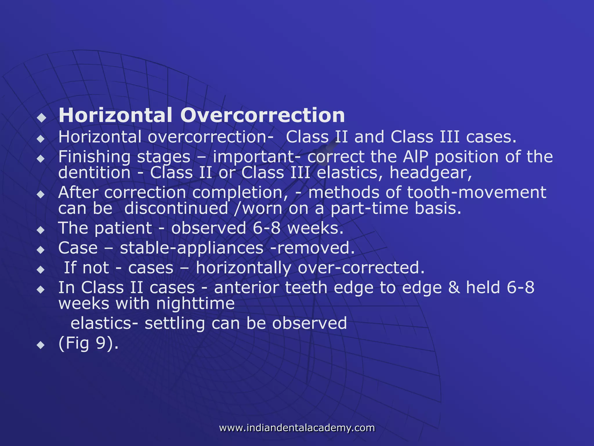  Horizontal Overcorrection
 Horizontal overcorrection- Class II and Class III cases.
 Finishing stages – important- correct the AlP position of the
dentition - Class II or Class III elastics, headgear,
 After correction completion, - methods of tooth-movement
can be discontinued /worn on a part-time basis.
 The patient - observed 6-8 weeks.
 Case – stable-appliances -removed.
 If not - cases – horizontally over-corrected.
 In Class II cases - anterior teeth edge to edge & held 6-8
weeks with nighttime
elastics- settling can be observed
 (Fig 9).
www.indiandentalacademy.com
 