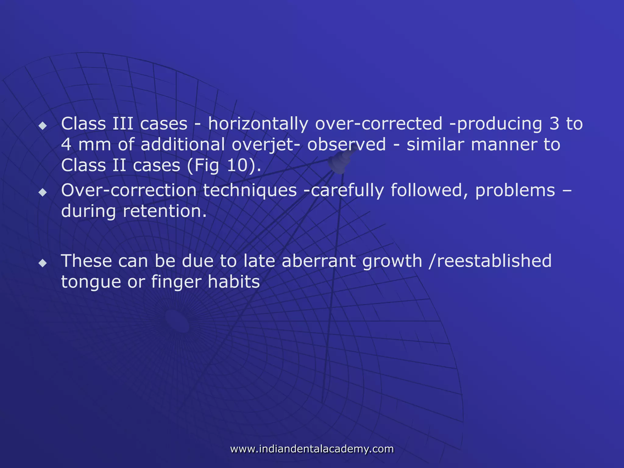  Class III cases - horizontally over-corrected -producing 3 to
4 mm of additional overjet- observed - similar manner to
Class II cases (Fig 10).
 Over-correction techniques -carefully followed, problems –
during retention.
 These can be due to late aberrant growth /reestablished
tongue or finger habits
www.indiandentalacademy.com
 